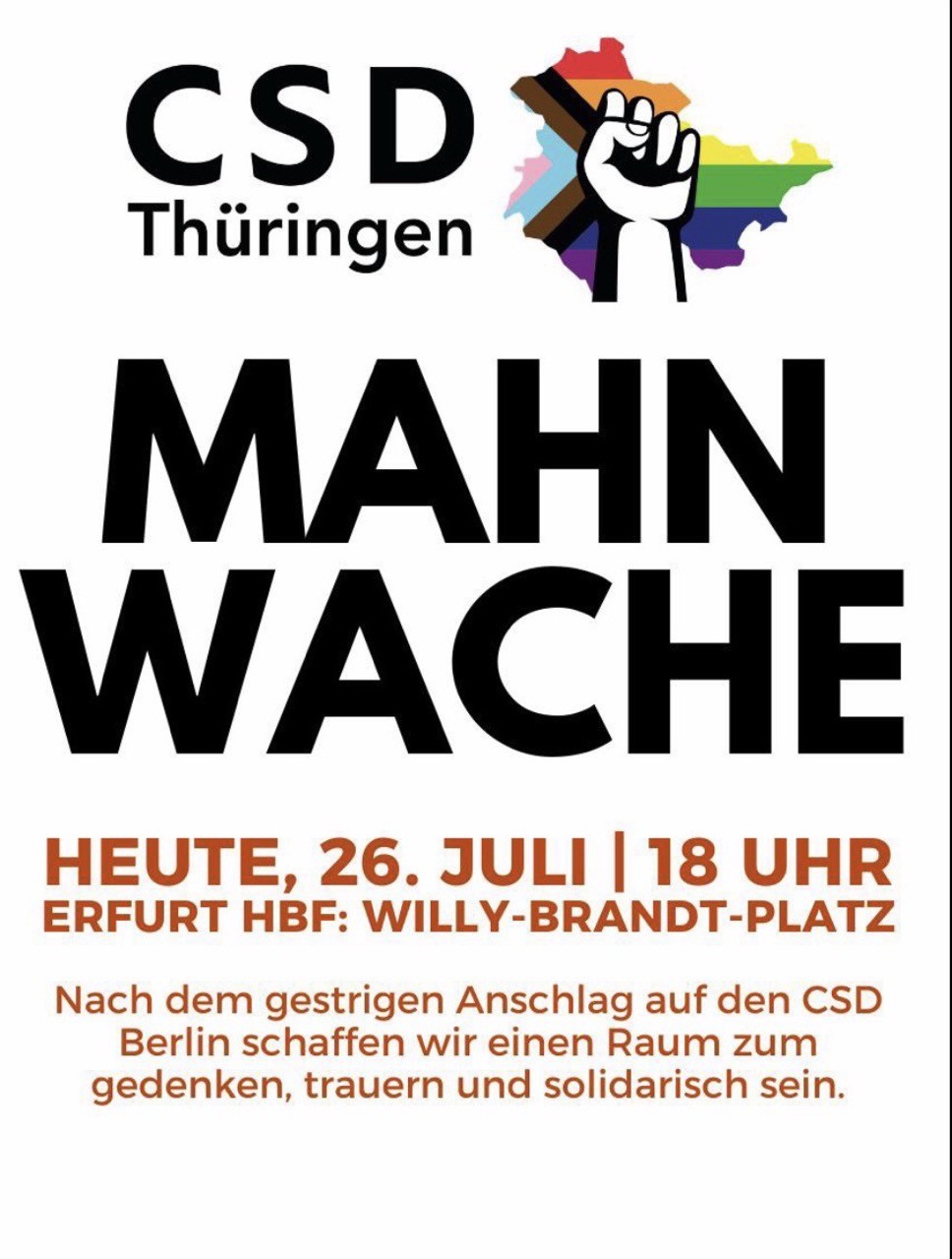 Ein Bild, das wie ein Flyer gestaltet ist. Weißer Hintergrund, Hochformat, darauf steht etwa in der Mitte sehr groß in fetten, schwarzen Großbuchstaben: MAHNWACHE. Darunter in orange-brauner, etwas kleinerer Schrift:
HEUTE, 26. JULI | 18 UHR
ERFURT HBF: WILLY-BRANDT-PLATZ
Darunter in noch etwas kleinerer Schrift: Nach dem gestrigen Anschlag auf den CSD Berlin schaffen wir einen Raum zum gedenken, trauern und solidarisch sein.

Oben steht in großer schwarzer Schrift: CSD Thüringen, daneben ein Logo (Ausschnitt aus der Progress Flag, davor eine schwarz-weiß gezeichnete, solidarisch nach oben gereckte geballte Faust.